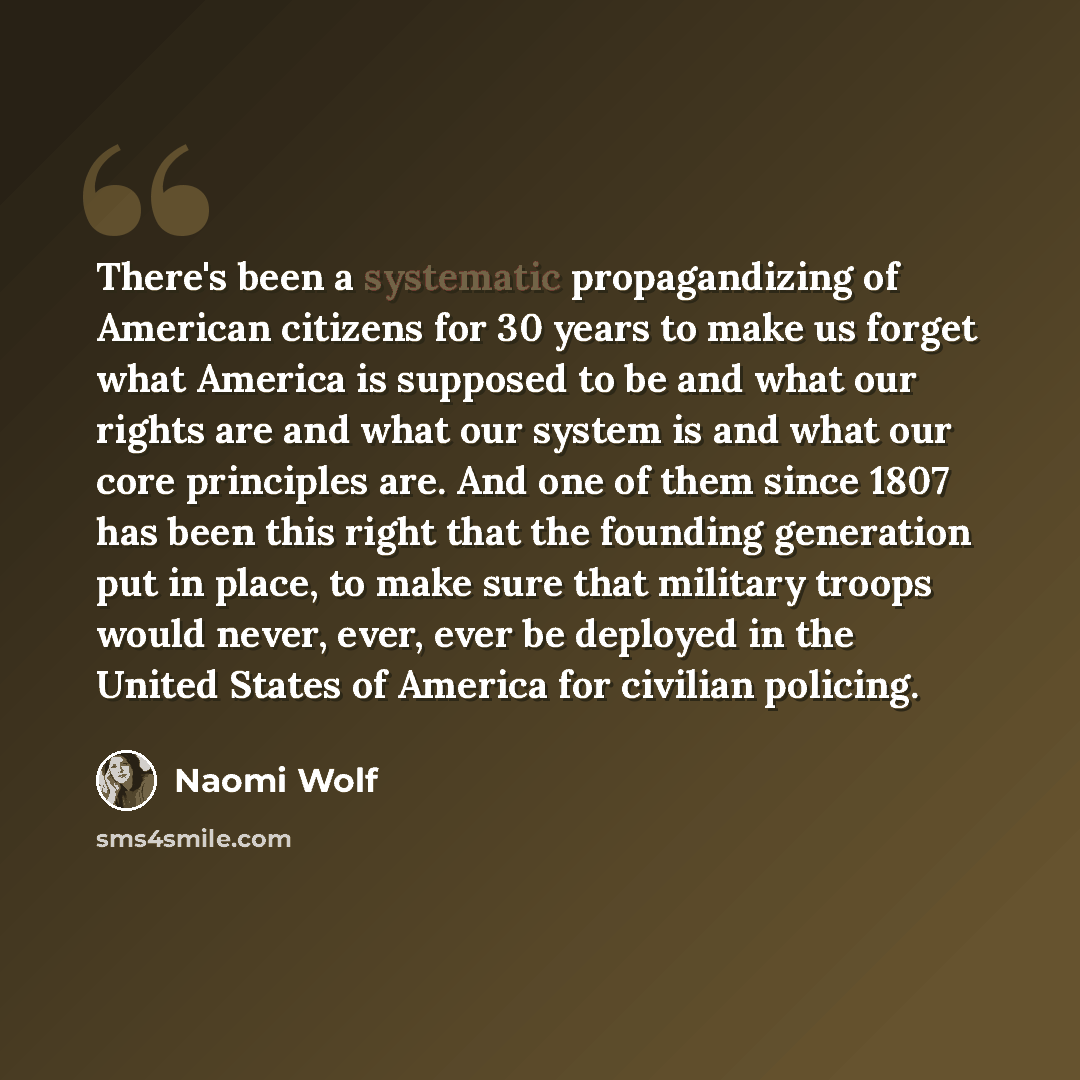 “There's been a systematic propagandizing of American citizens for 30 years to make us forget what America is supposed to be and what our rights are and what our system is and what our core principles are. And one of them since 1807 has been this right that the founding generation put in place, to…” quote by Naomi Wolf