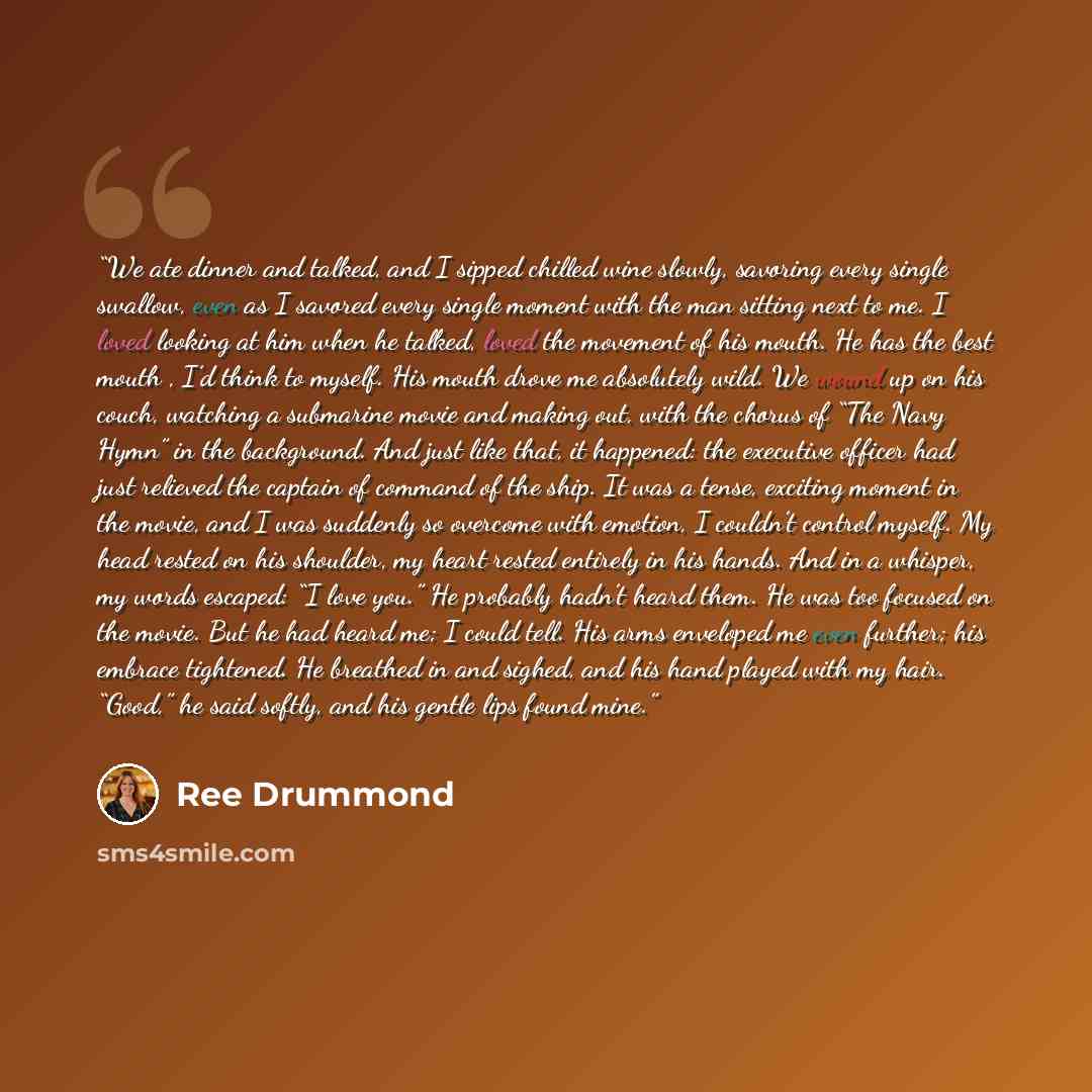 “We ate dinner and talked, and I sipped chilled wine slowly, savoring every single swallow, even as I savored every single moment with the man sitting next to me. I loved looking at him when he talked, loved the movement of his mouth. He has the best mouth , I’d think to myself. His mouth drove me…” quote by Ree Drummond