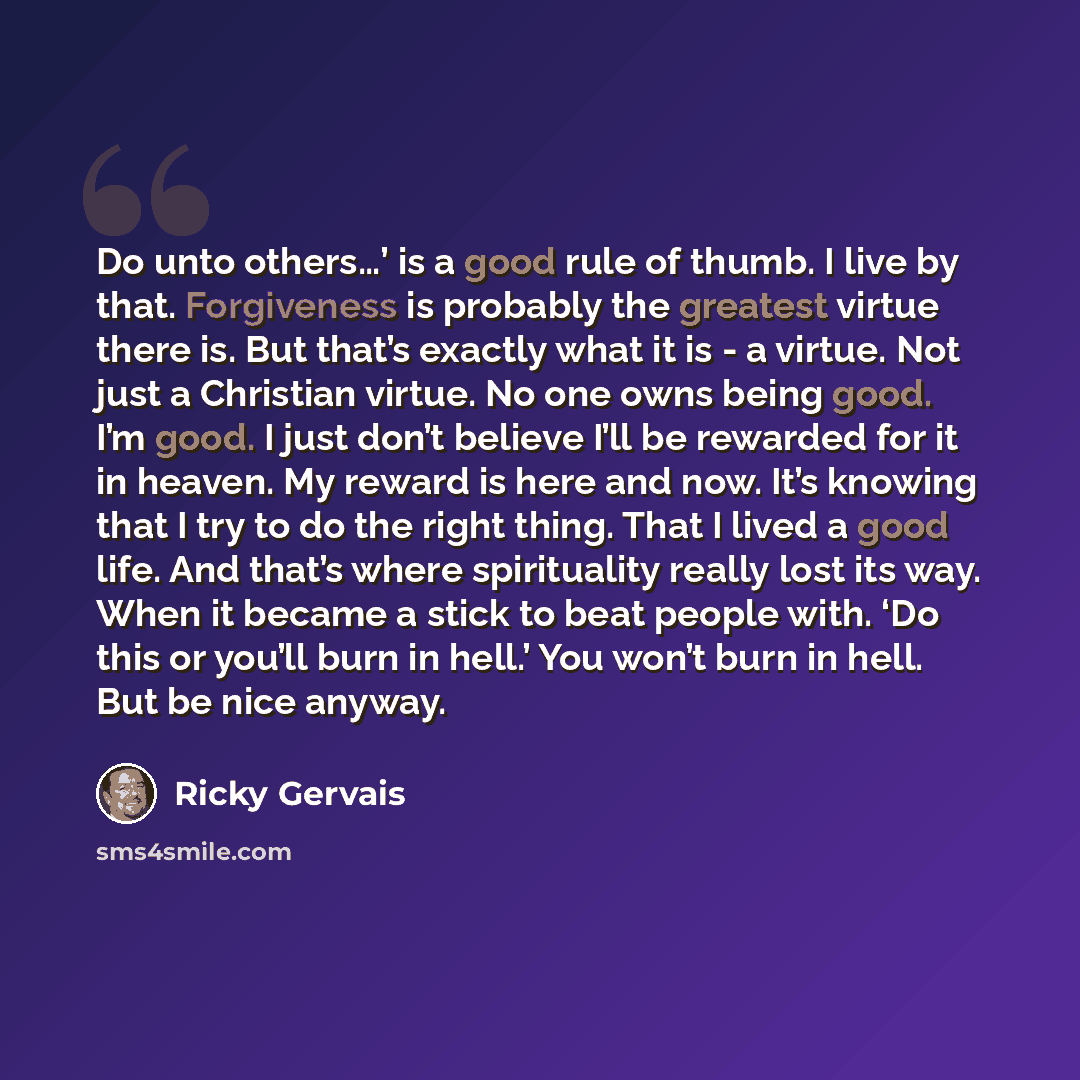 “Do unto others…’ is a good rule of thumb. I live by that. Forgiveness is probably the greatest virtue there is. But that’s exactly what it is - a virtue. Not just a Christian virtue. No one owns being good. I’m good. I just don’t believe I’ll be rewarded for it in heaven. My reward is here and…” quote by Ricky Gervais