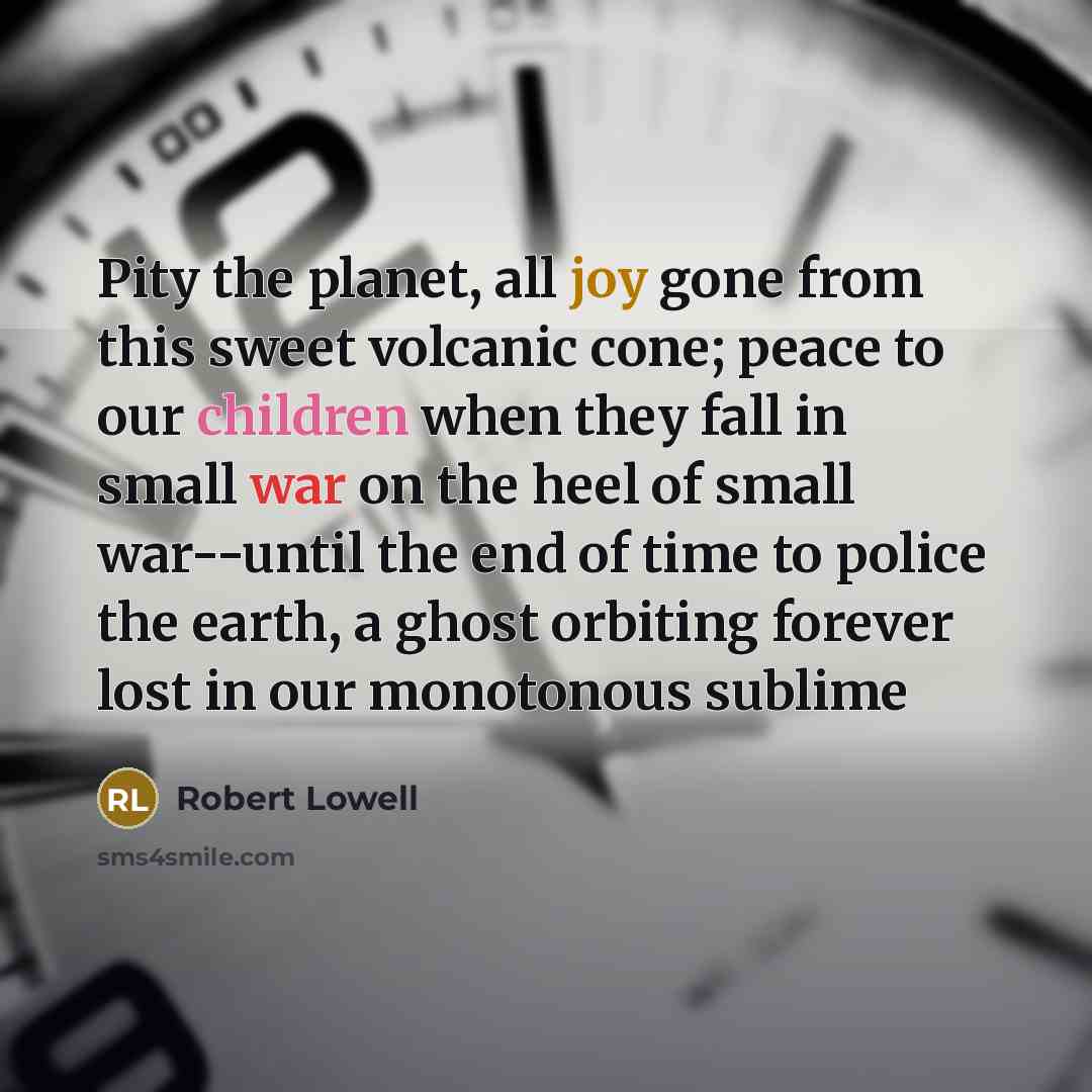 “Pity the planet, all joy gone from this sweet volcanic cone; peace to our children when they fall in small war on the heel of small war--until the end of time to police the earth, a ghost orbiting forever lost in our monotonous sublime” quote by Robert Lowell