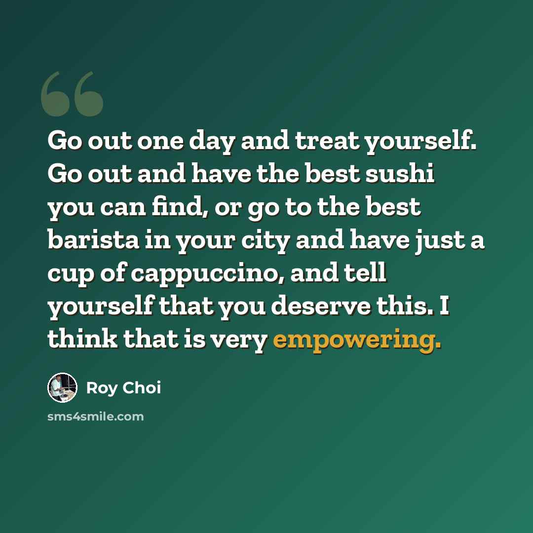 “Go out one day and treat yourself. Go out and have the best sushi you can find, or go to the best barista in your city and have just a cup of cappuccino, and tell yourself that you deserve this. I think that is very empowering.” quote by Roy Choi