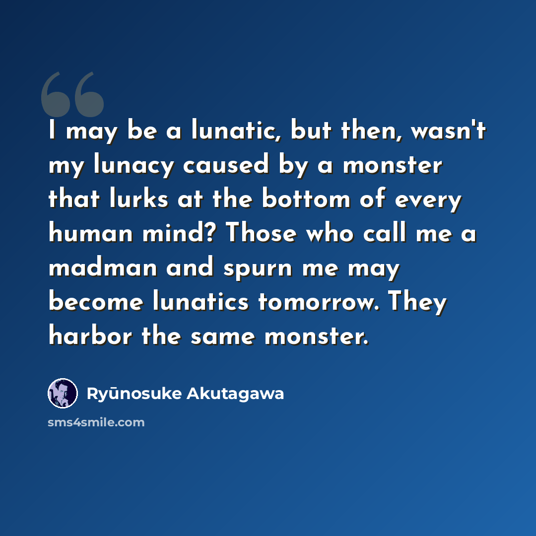 “I may be a lunatic, but then, wasn't my lunacy caused by a monster that lurks at the bottom of every human mind? Those who call me a madman and spurn me may become lunatics tomorrow. They harbor the same monster.” quote by Ryūnosuke Akutagawa