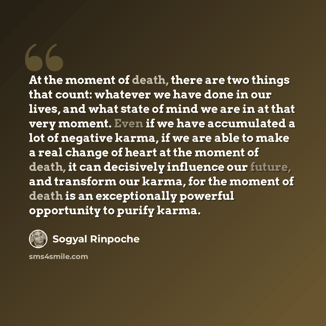 “At the moment of death, there are two things that count: whatever we have done in our lives, and what state of mind we are in at that very moment. Even if we have accumulated a lot of negative karma, if we are able to make a real change of heart at the moment of death, it can decisively influence…” quote by Sogyal Rinpoche