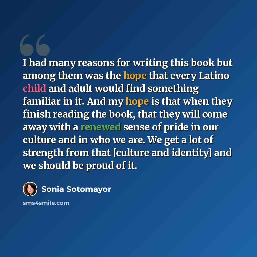 “I had many reasons for writing this book but among them was the hope that every Latino child and adult would find something familiar in it. And my hope is that when they finish reading the book, that they will come away with a renewed sense of pride in our culture and in who we are. We get a lot…” quote by Sonia Sotomayor