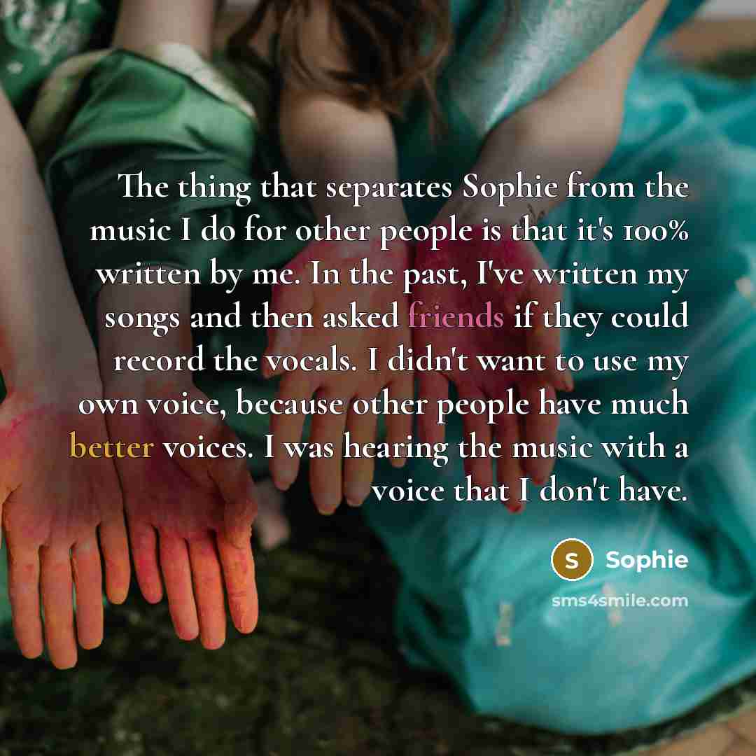 “The thing that separates Sophie from the music I do for other people is that it's 100% written by me. In the past, I've written my songs and then asked friends if they could record the vocals. I didn't want to use my own voice, because other people have much better voices. I was hearing the music…” quote by Sophie
