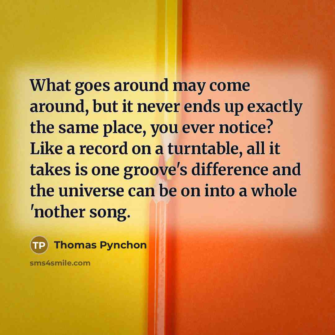 “What goes around may come around, but it never ends up exactly the same place, you ever notice? Like a record on a turntable, all it takes is one groove's difference and the universe can be on into a whole 'nother song.” quote by Thomas Pynchon