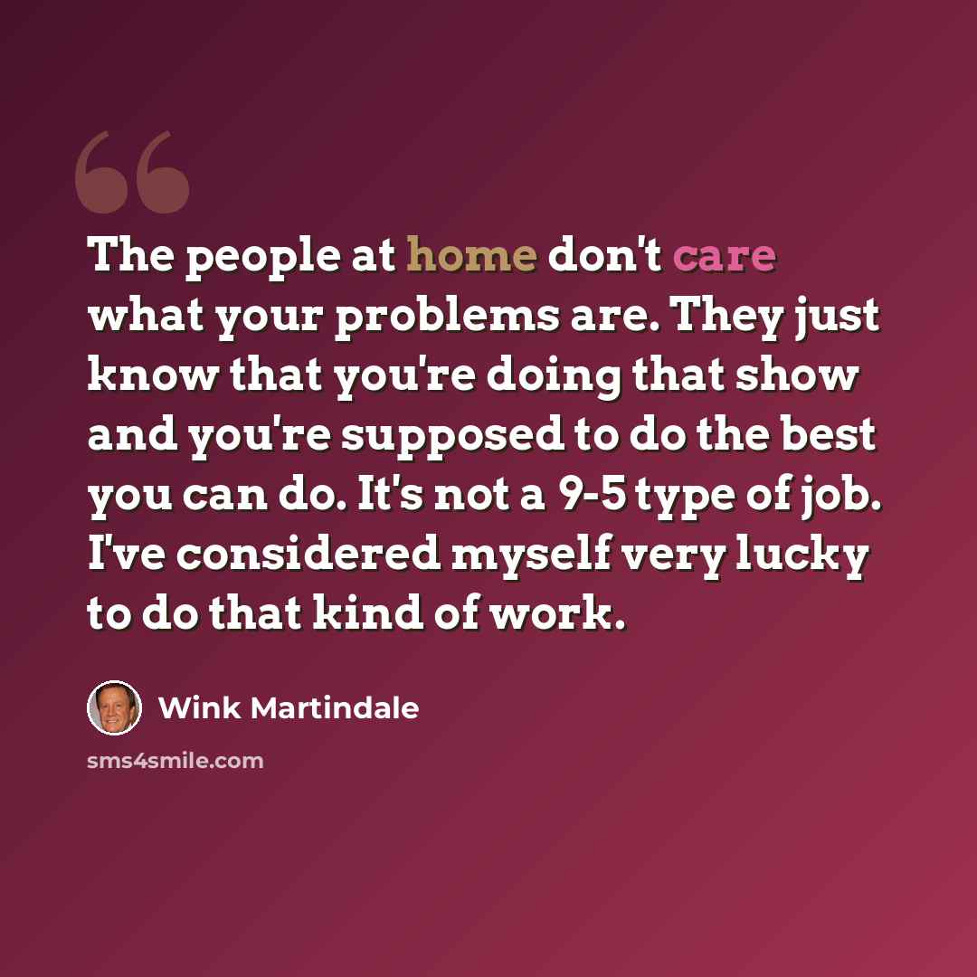 “The people at home don't care what your problems are. They just know that you're doing that show and you're supposed to do the best you can do. It's not a 9-5 type of job. I've considered myself very lucky to do that kind of work.” quote by Wink Martindale