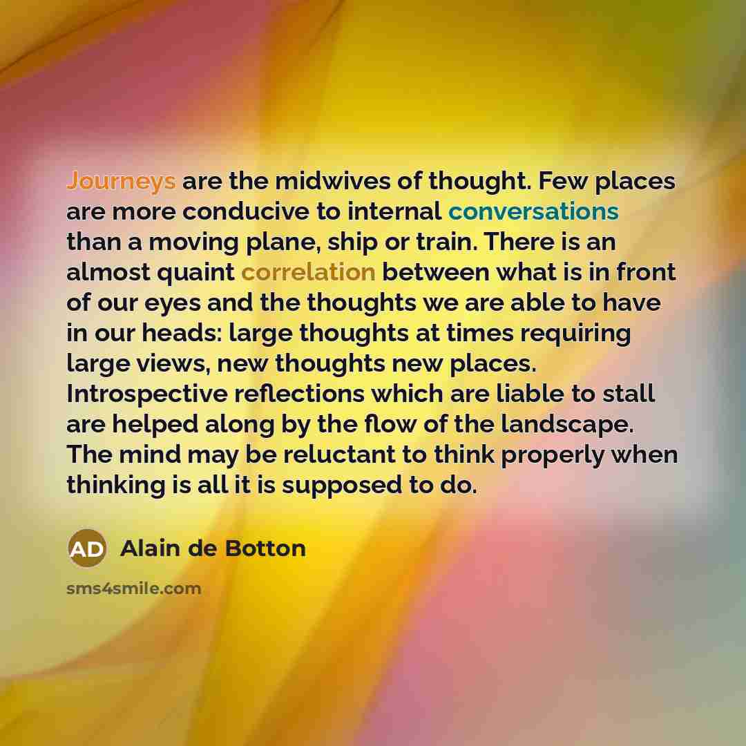 “Journeys are the midwives of thought. Few places are more conducive to internal conversations than a moving plane, ship or train. There is an almost quaint correlation between what is in front of our eyes and the thoughts we are able to have in our heads: large thoughts at times requiring large…” quote by Alain de Botton