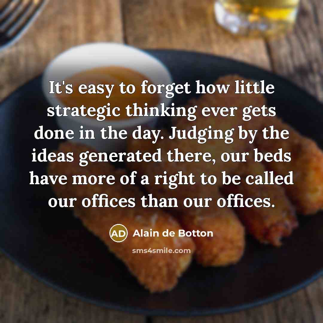 “It's easy to forget how little strategic thinking ever gets done in the day. Judging by the ideas generated there, our beds have more of a right to be called our offices than our offices.” quote by Alain de Botton
