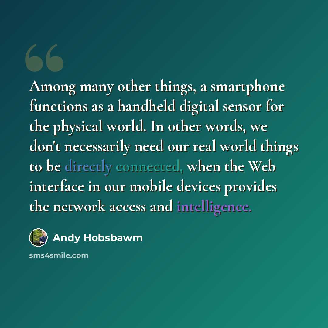 “Among many other things, a smartphone functions as a handheld digital sensor for the physical world. In other words, we don't necessarily need our real world things to be directly connected, when the Web interface in our mobile devices provides the network access and intelligence.” quote by Andy Hobsbawm