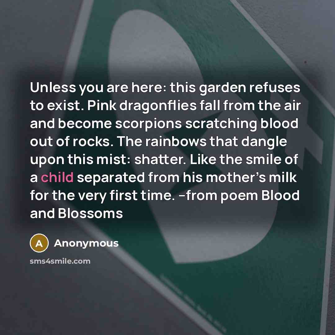 “Unless you are here: this garden refuses to exist. Pink dragonflies fall from the air and become scorpions scratching blood out of rocks. The rainbows that dangle upon this mist: shatter. Like the smile of a child separated from his mother’s milk for the very first time. --from poem Blood and…” quote by Anonymous