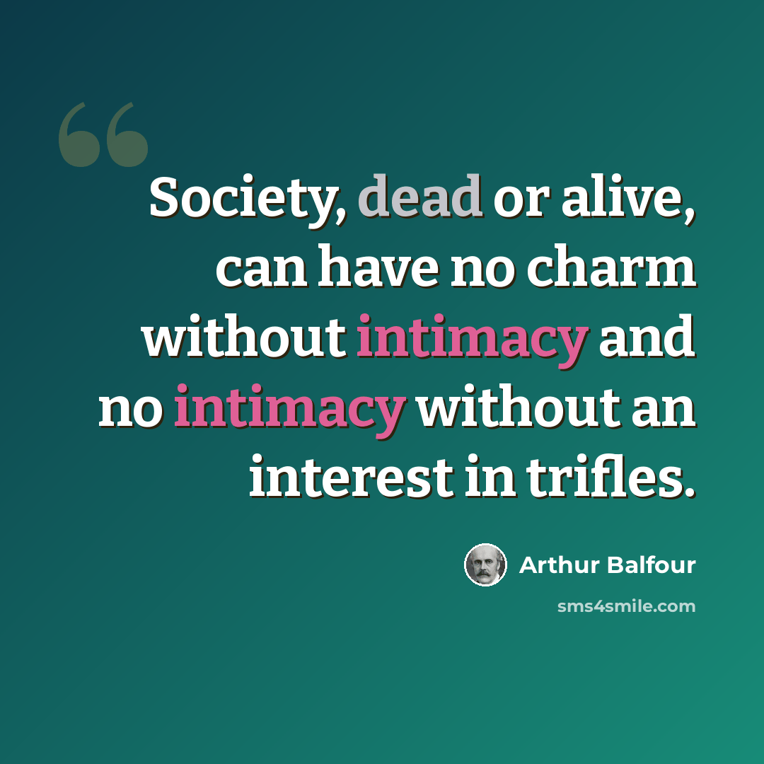 “Society, dead or alive, can have no charm without intimacy and no intimacy without an interest in trifles.” quote by Arthur Balfour