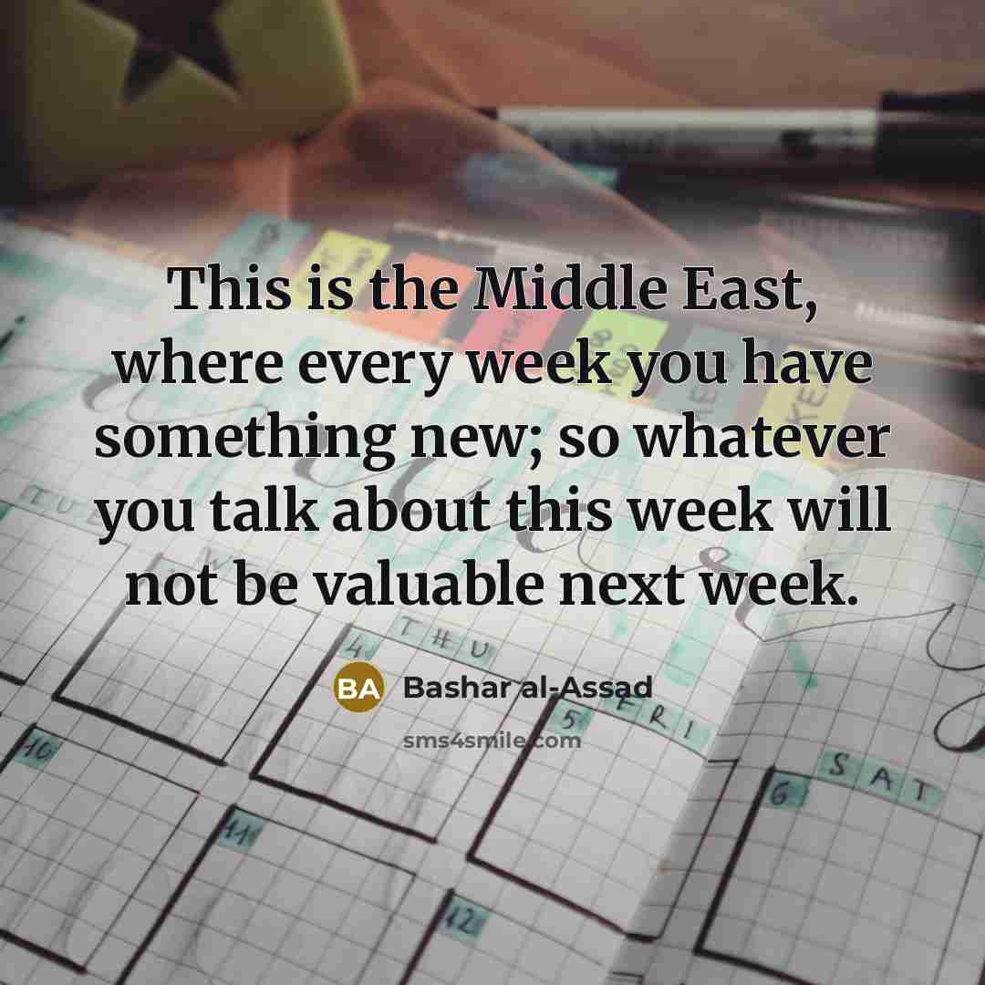 “This is the Middle East, where every week you have something new; so whatever you talk about this week will not be valuable next week.” quote by Bashar al-Assad