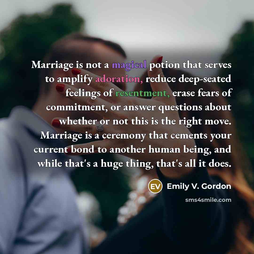 “Marriage is not a magical potion that serves to amplify adoration, reduce deep-seated feelings of resentment, erase fears of commitment, or answer questions about whether or not this is the right move. Marriage is a ceremony that cements your current bond to another human being, and while that's a…” quote by Emily V. Gordon
