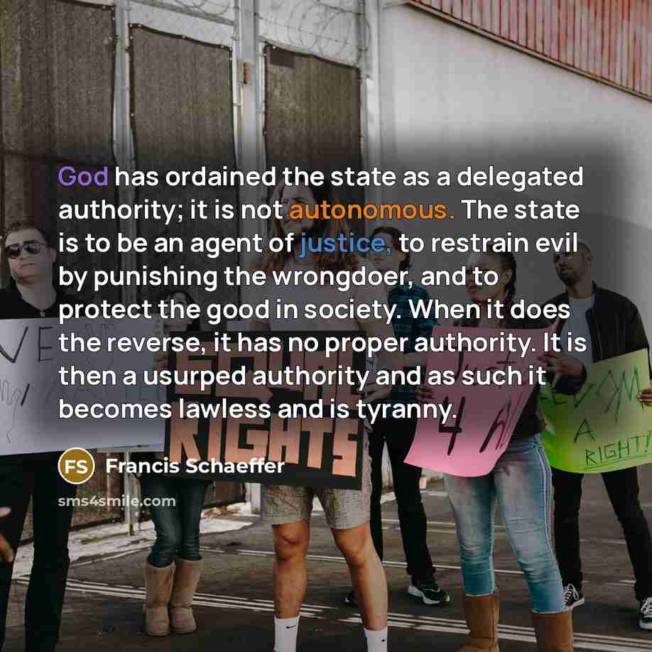 “God has ordained the state as a delegated authority; it is not autonomous. The state is to be an agent of justice, to restrain evil by punishing the wrongdoer, and to protect the good in society. When it does the reverse, it has no proper authority. It is then a usurped authority and as such it…” quote by Francis Schaeffer