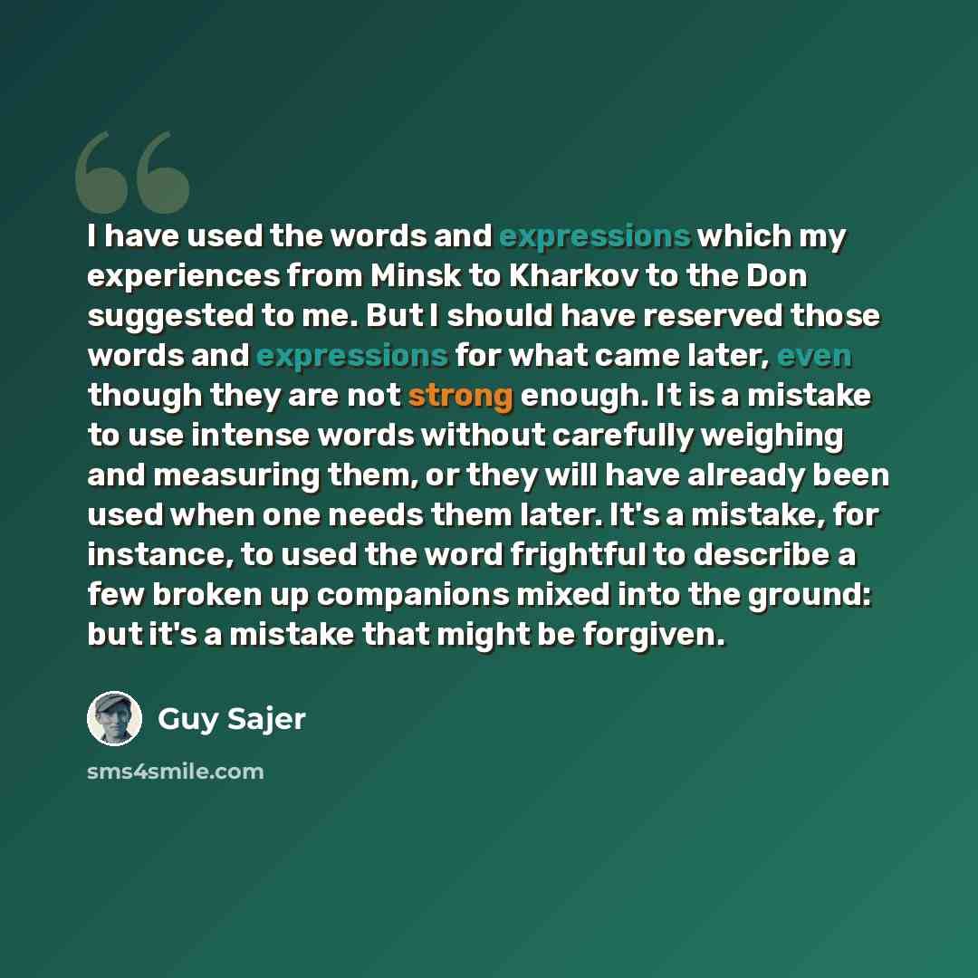“I have used the words and expressions which my experiences from Minsk to Kharkov to the Don suggested to me. But I should have reserved those words and expressions for what came later, even though they are not strong enough. It is a mistake to use intense words without carefully weighing and…” quote by Guy Sajer