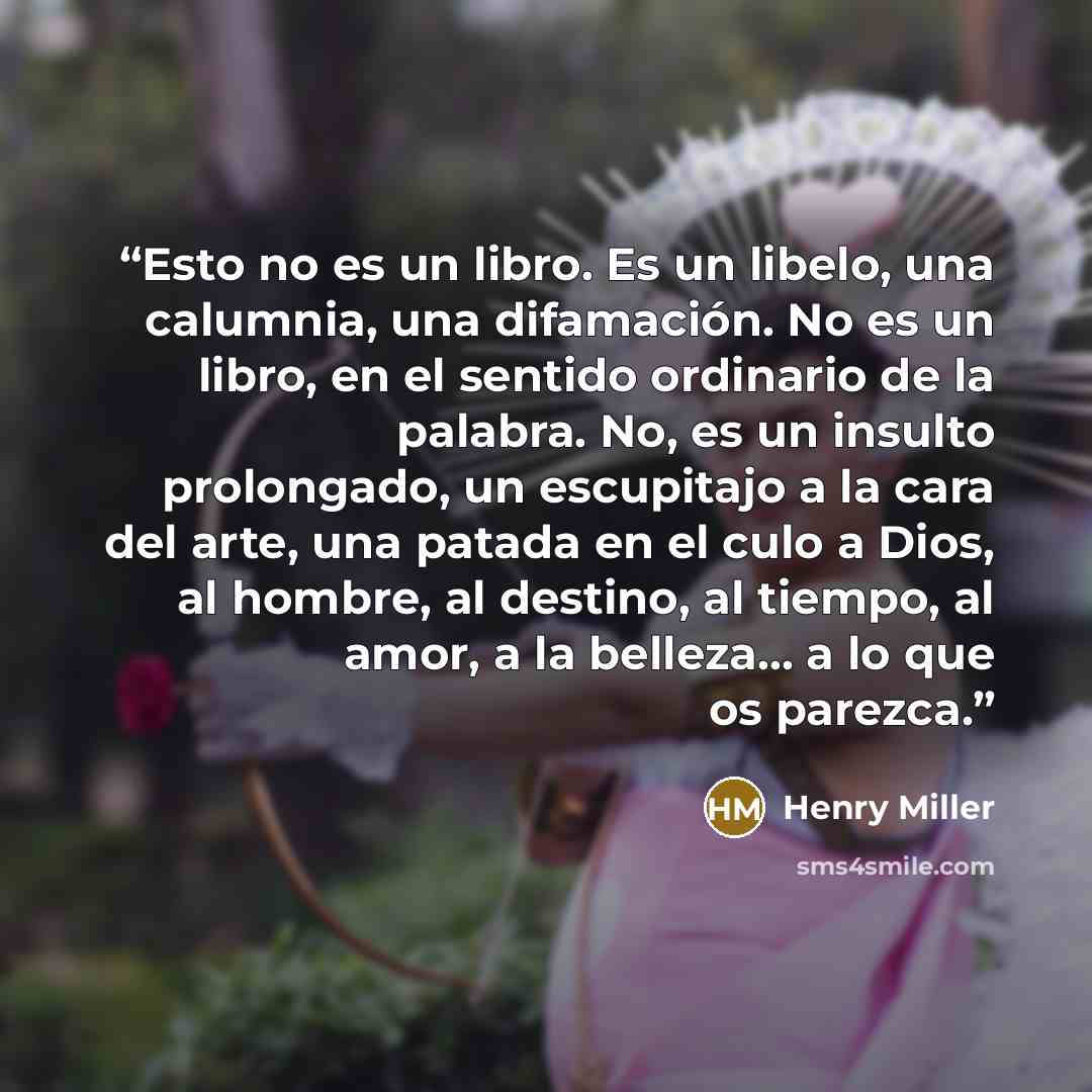 “Esto no es un libro. Es un libelo, una calumnia, una difamación. No es un libro, en el sentido ordinario de la palabra. No, es un insulto prolongado, un escupitajo a la cara del arte, una patada en el culo a Dios, al hombre, al destino, al tiempo, al amor, a la belleza... a lo que os parezca.” quote by Henry Miller