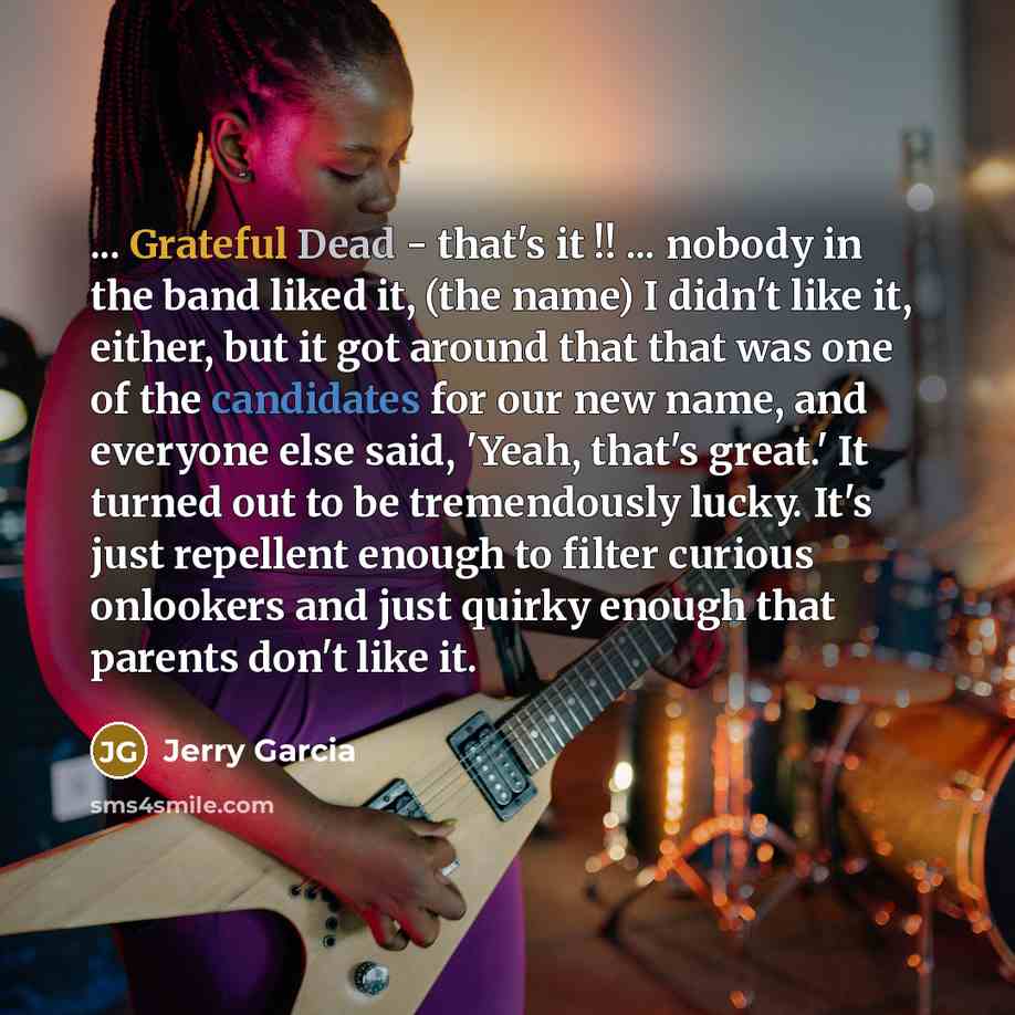 “... Grateful Dead - that's it !! ... nobody in the band liked it, (the name) I didn't like it, either, but it got around that that was one of the candidates for our new name, and everyone else said, 'Yeah, that's great.' It turned out to be tremendously lucky. It's just repellent enough to filter…” quote by Jerry Garcia