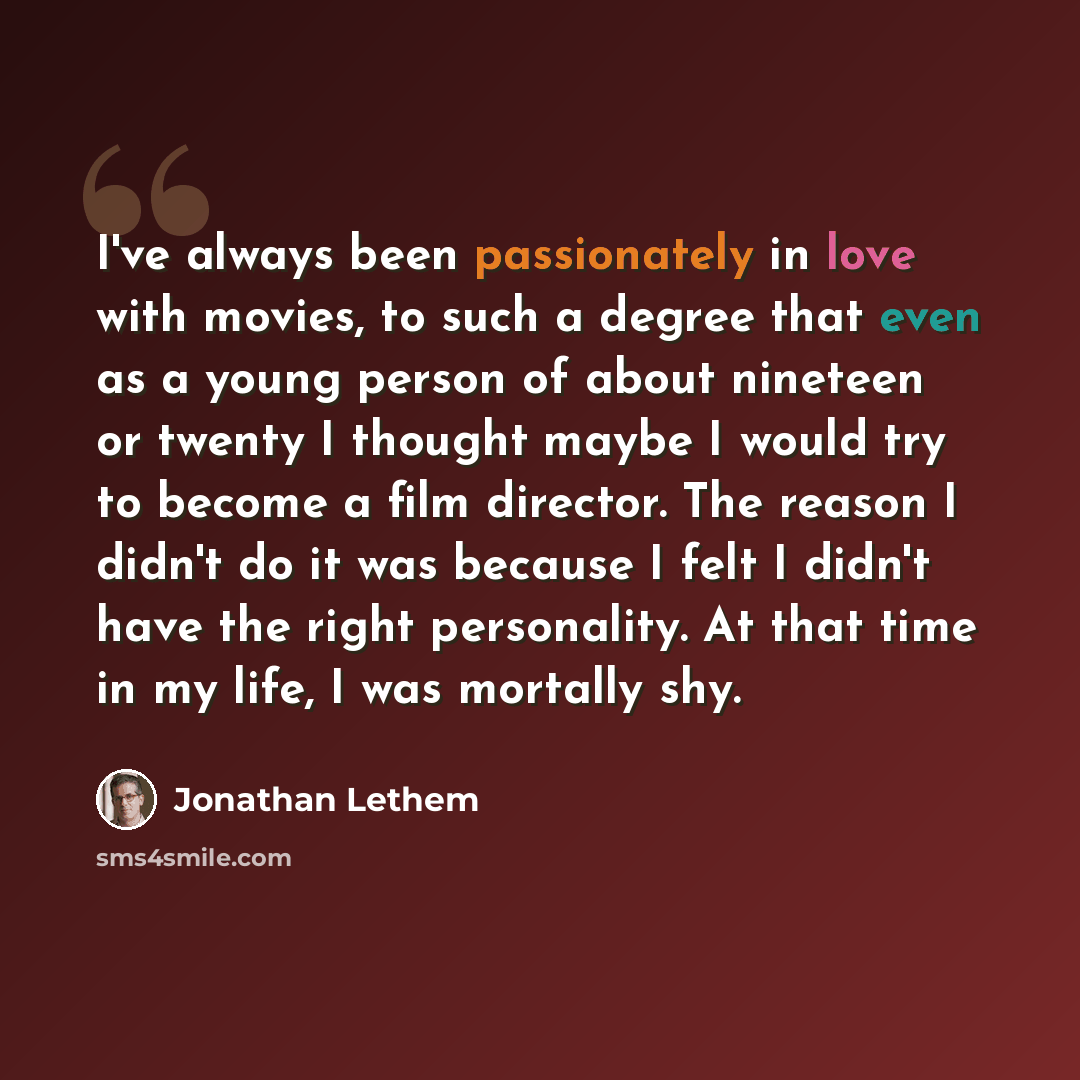 “I've always been passionately in love with movies, to such a degree that even as a young person of about nineteen or twenty I thought maybe I would try to become a film director. The reason I didn't do it was because I felt I didn't have the right personality. At that time in my life, I was…” quote by Jonathan Lethem