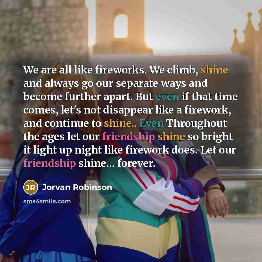 “We are all like fireworks. We climb, shine and always go our separate ways and become further apart. But even if that time comes, let's not disappear like a firework, and continue to shine.. Even Throughout the ages let our friendship shine so bright it light up night like firework does. Let our…” quote by Jorvan Robinson
