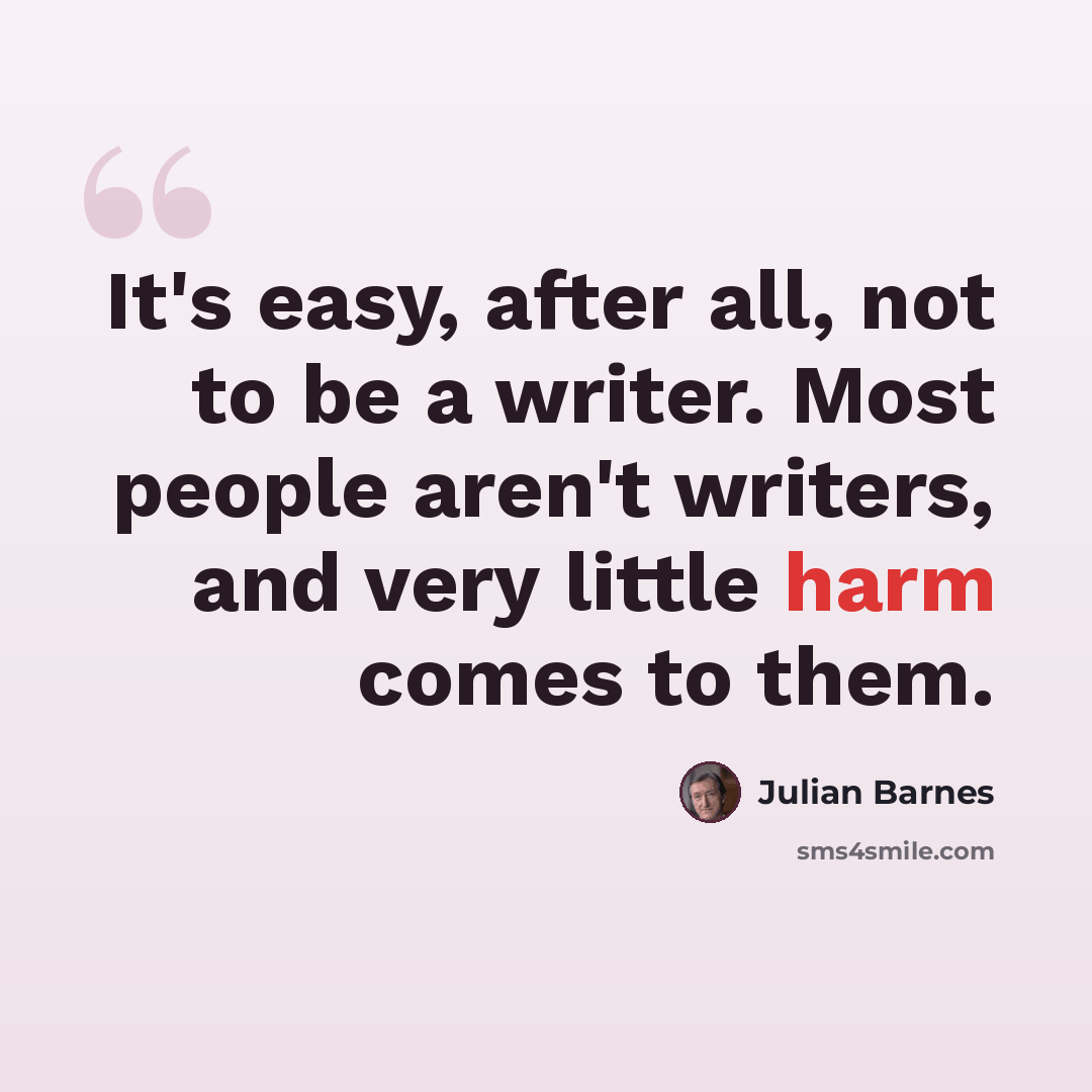 “It's easy, after all, not to be a writer. Most people aren't writers, and very little harm comes to them.” quote by Julian Barnes