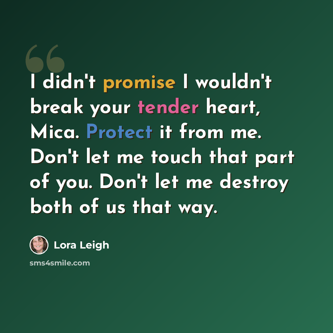 “I didn't promise I wouldn't break your tender heart, Mica. Protect it from me. Don't let me touch that part of you. Don't let me destroy both of us that way.” quote by Lora Leigh