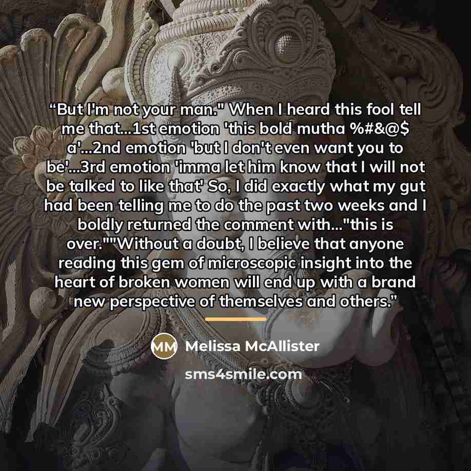 “But I'm not your man." When I heard this fool tell me that...1st emotion 'this bold mutha %#&@$ a'...2nd emotion 'but I don't even want you to be'...3rd emotion 'imma let him know that I will not be talked to like that' So, I did exactly what my gut had been telling me to do the past two weeks and…” quote by Melissa McAllister
