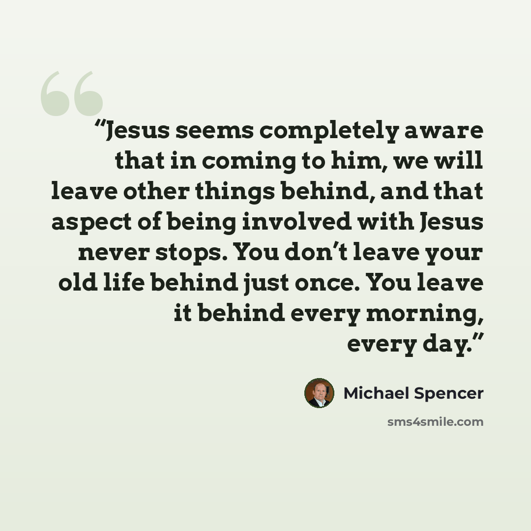 “Jesus seems completely aware that in coming to him, we will leave other things behind, and that aspect of being involved with Jesus never stops. You don’t leave your old life behind just once. You leave it behind every morning, every day.” quote by Michael Spencer