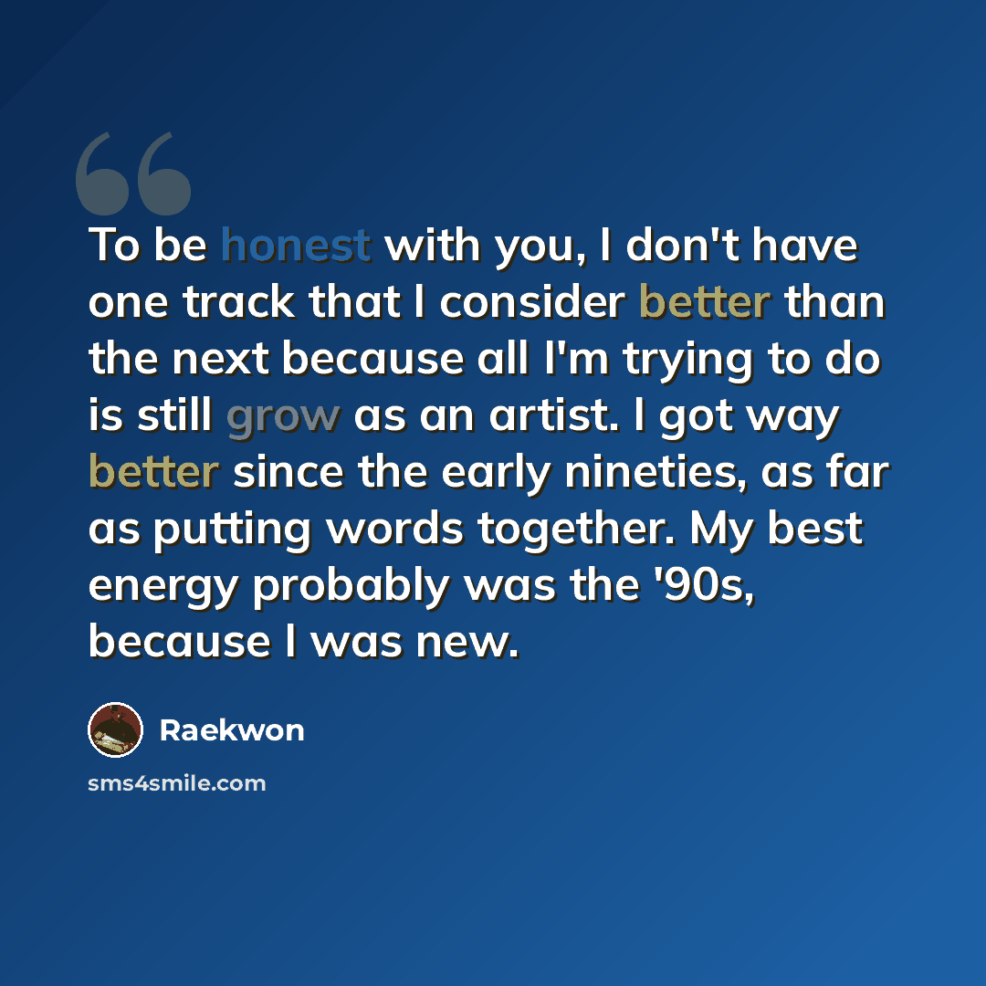 “To be honest with you, I don't have one track that I consider better than the next because all I'm trying to do is still grow as an artist. I got way better since the early nineties, as far as putting words together. My best energy probably was the '90s, because I was new.” quote by Raekwon
