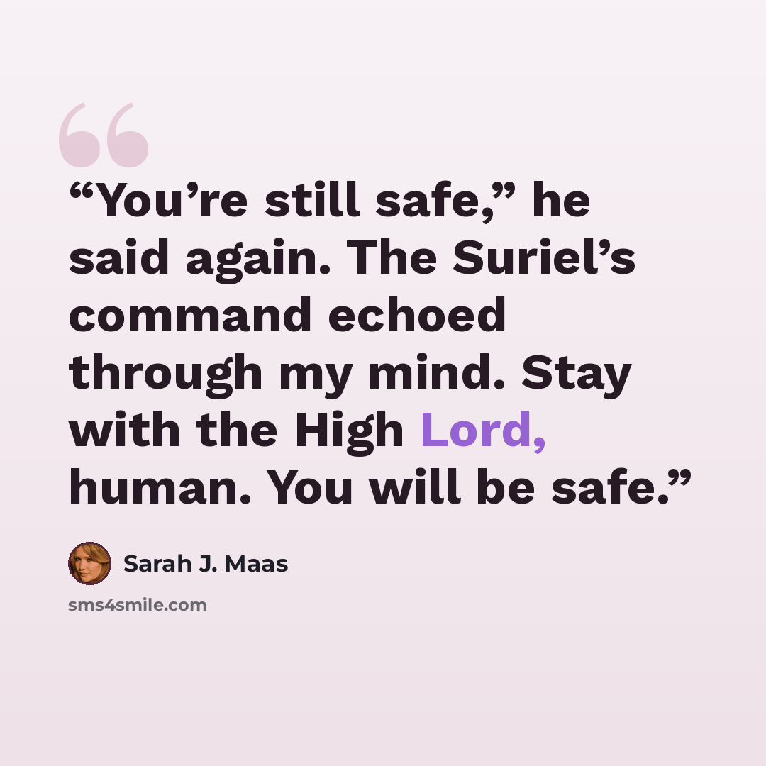 “You’re still safe,” he said again. The Suriel’s command echoed through my mind. Stay with the High Lord, human. You will be safe.” quote by Sarah J. Maas