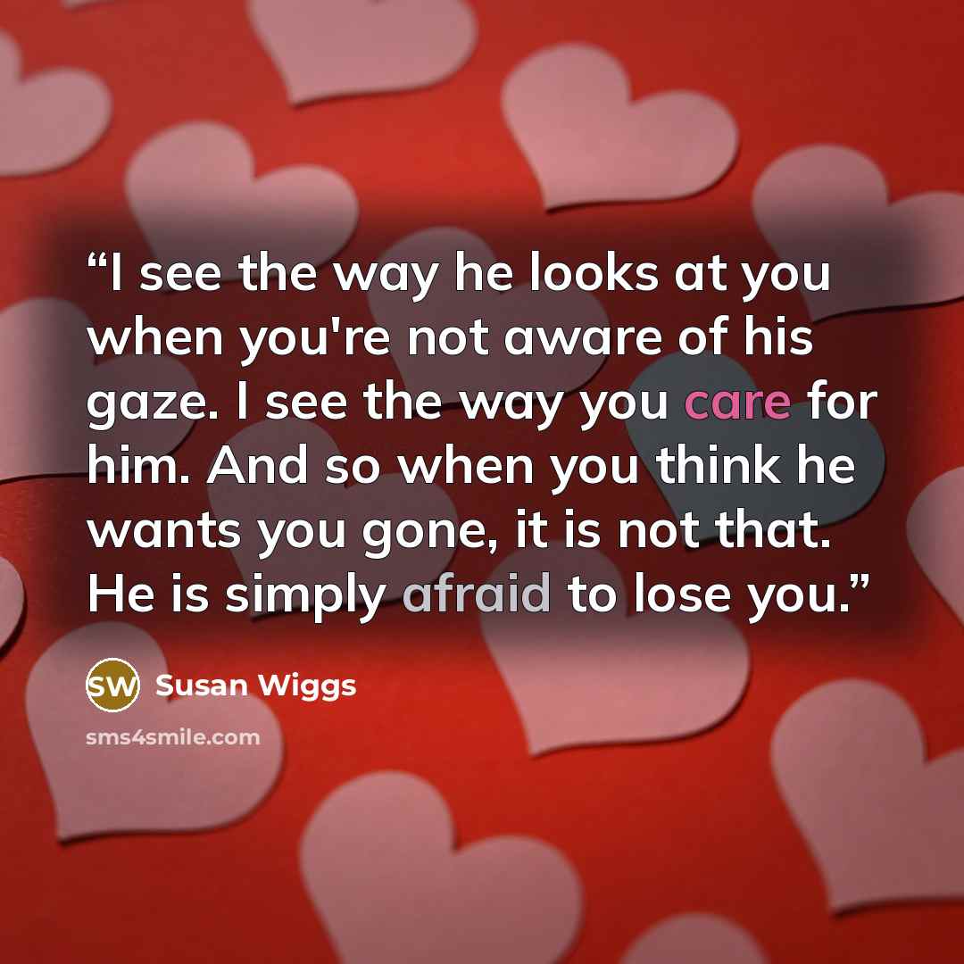 “I see the way he looks at you when you're not aware of his gaze. I see the way you care for him. And so when you think he wants you gone, it is not that. He is simply afraid to lose you.” quote by Susan Wiggs