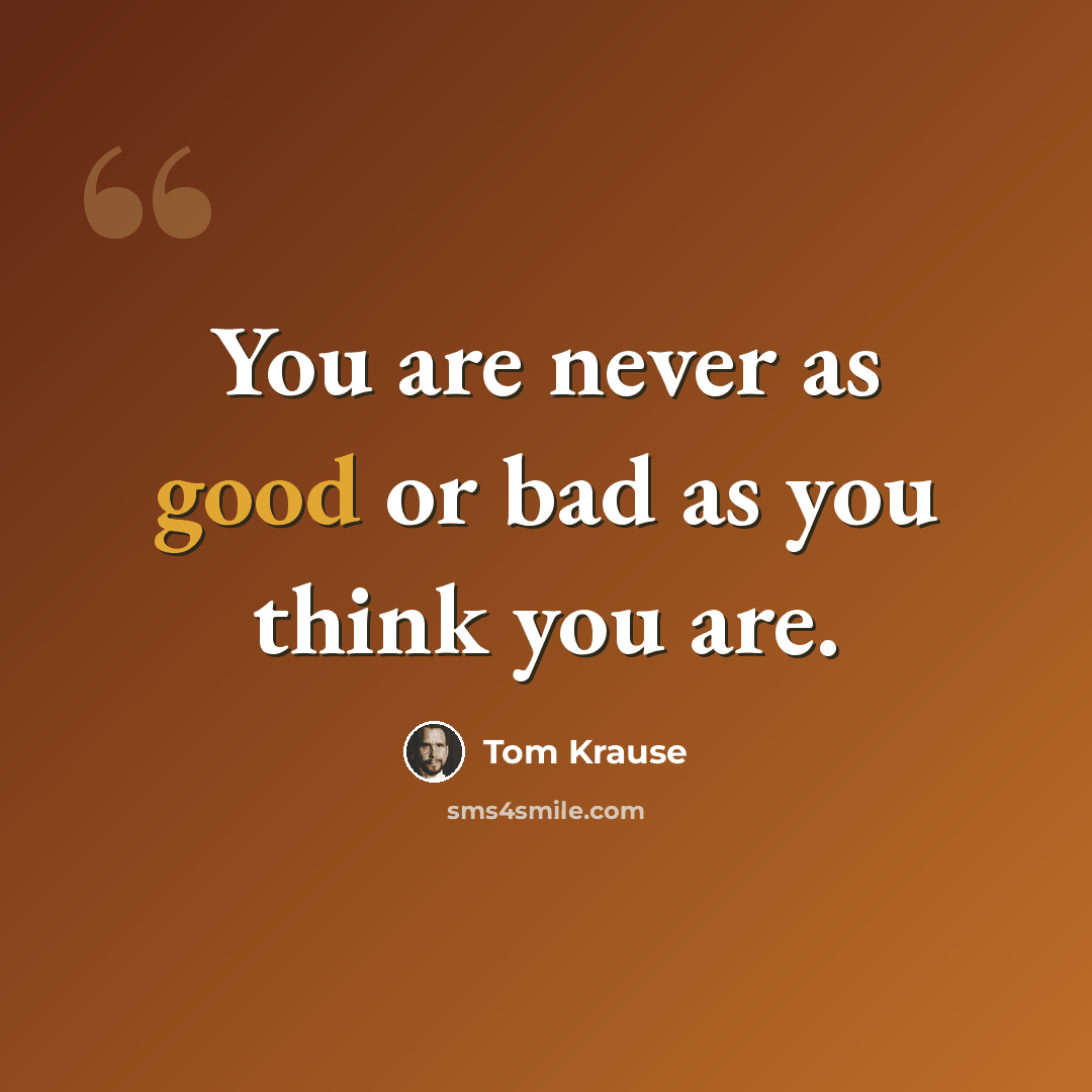 “You are never as good or bad as you think you are.” quote by Tom Krause