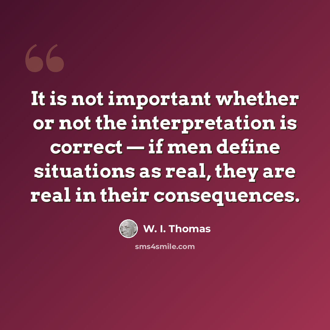 “It is not important whether or not the interpretation is correct — if men define situations as real, they are real in their consequences.” quote by W. I. Thomas