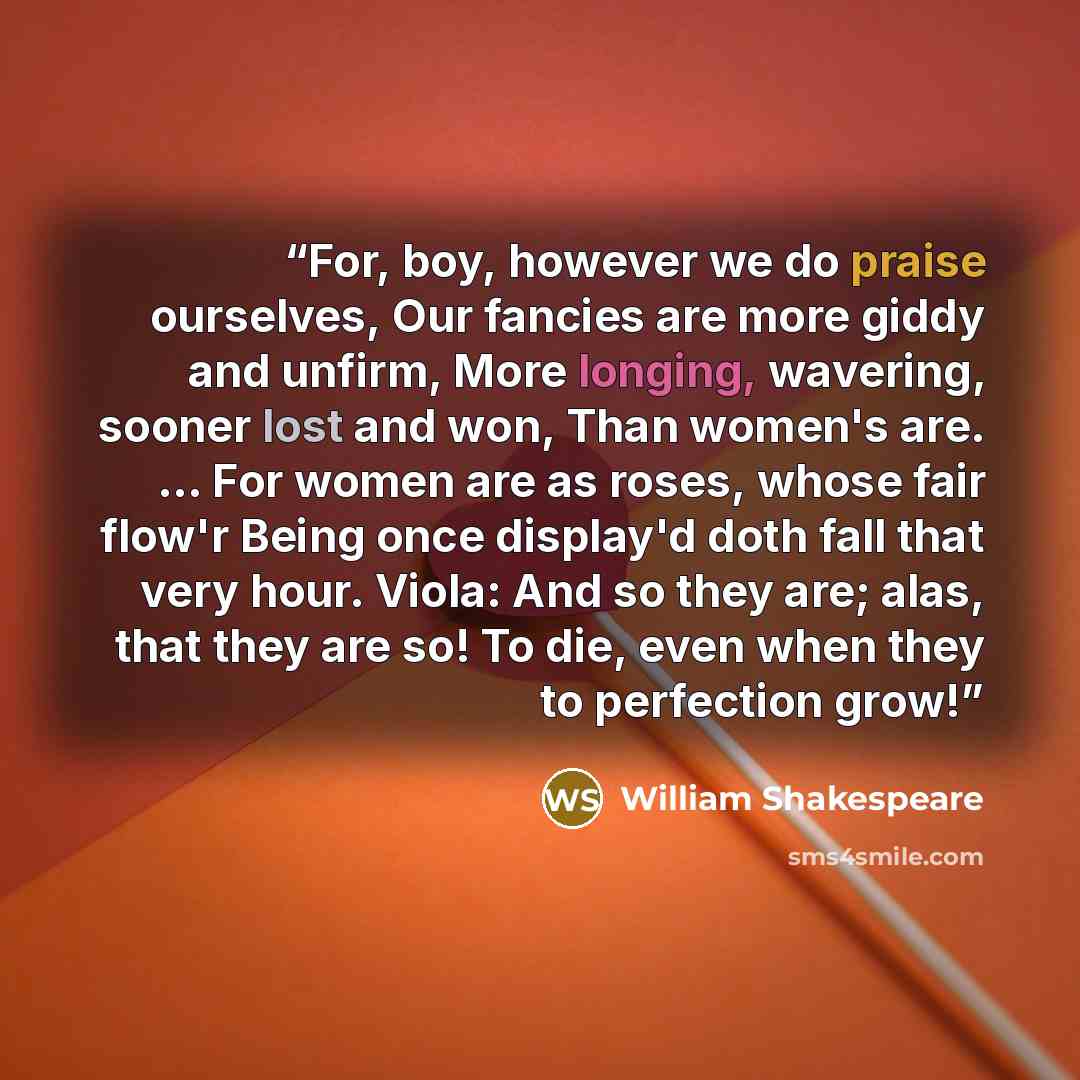 “For, boy, however we do praise ourselves, Our fancies are more giddy and unfirm, More longing, wavering, sooner lost and won, Than women's are. ... For women are as roses, whose fair flow'r Being once display'd doth fall that very hour. Viola: And so they are; alas, that they are so! To die, even…” quote by William Shakespeare