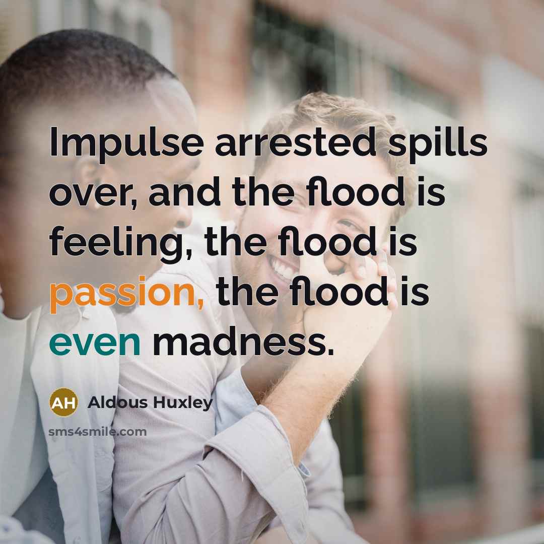 “Impulse arrested spills over, and the flood is feeling, the flood is passion, the flood is even madness.” quote by Aldous Huxley