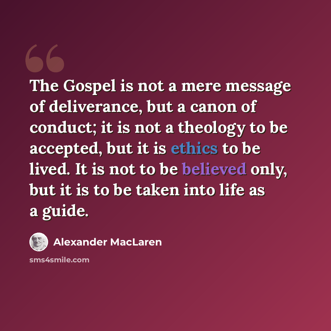 “The Gospel is not a mere message of deliverance, but a canon of conduct; it is not a theology to be accepted, but it is ethics to be lived. It is not to be believed only, but it is to be taken into life as a guide.” quote by Alexander MacLaren