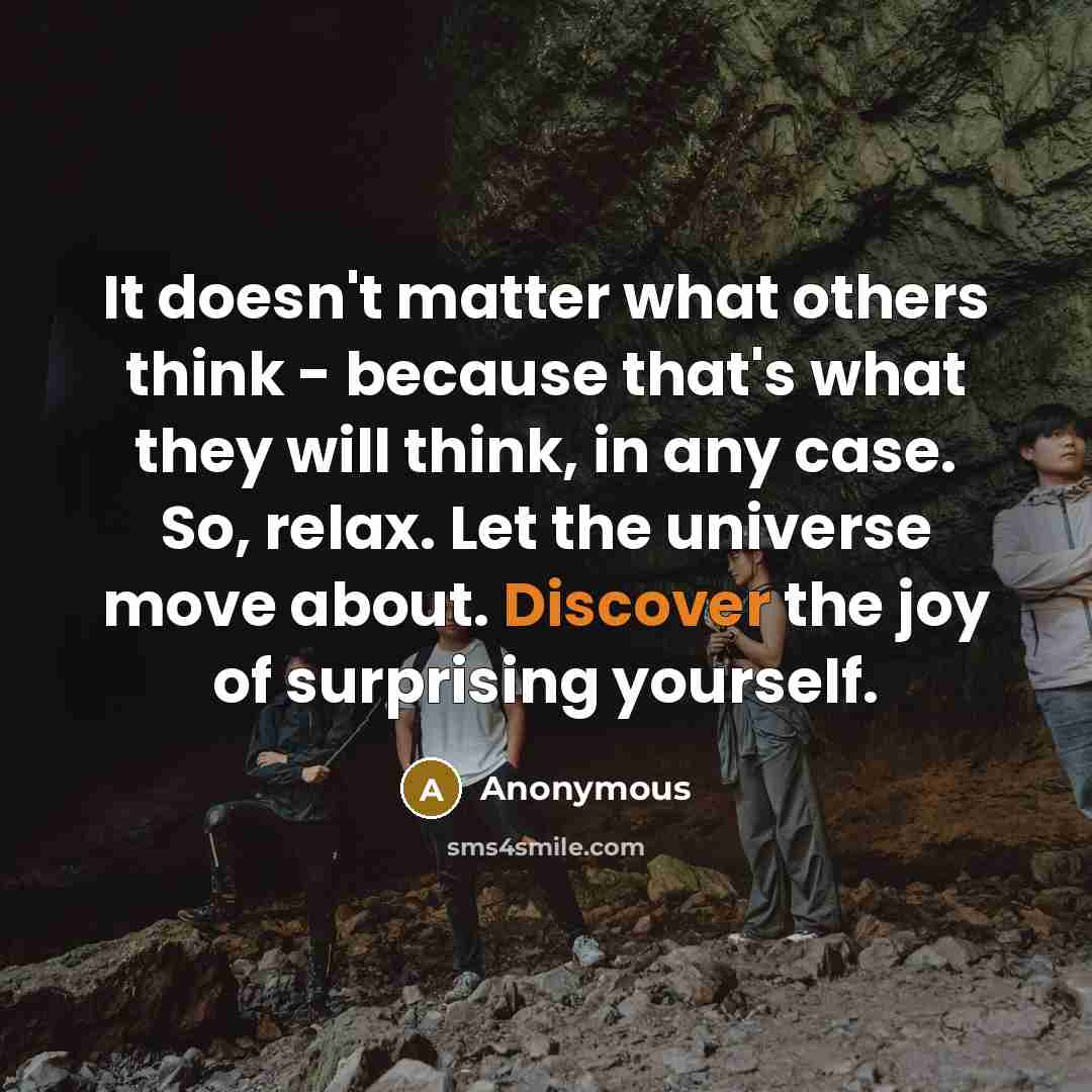 “It doesn't matter what others think - because that's what they will think, in any case. So, relax. Let the universe move about. Discover the joy of surprising yourself.” quote by Anonymous