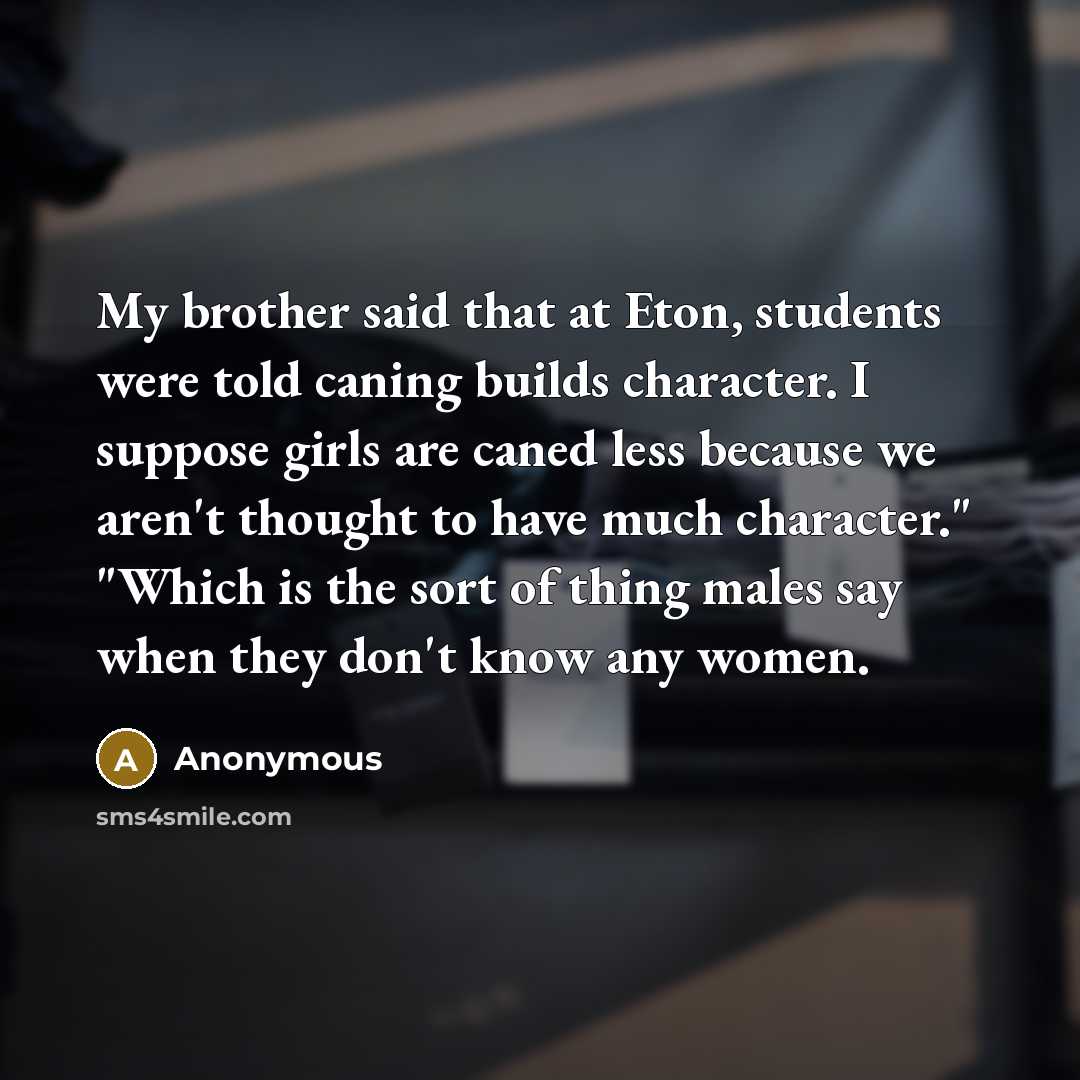 “My brother said that at Eton, students were told caning builds character. I suppose girls are caned less because we aren't thought to have much character." "Which is the sort of thing males say when they don't know any women.” quote by Anonymous