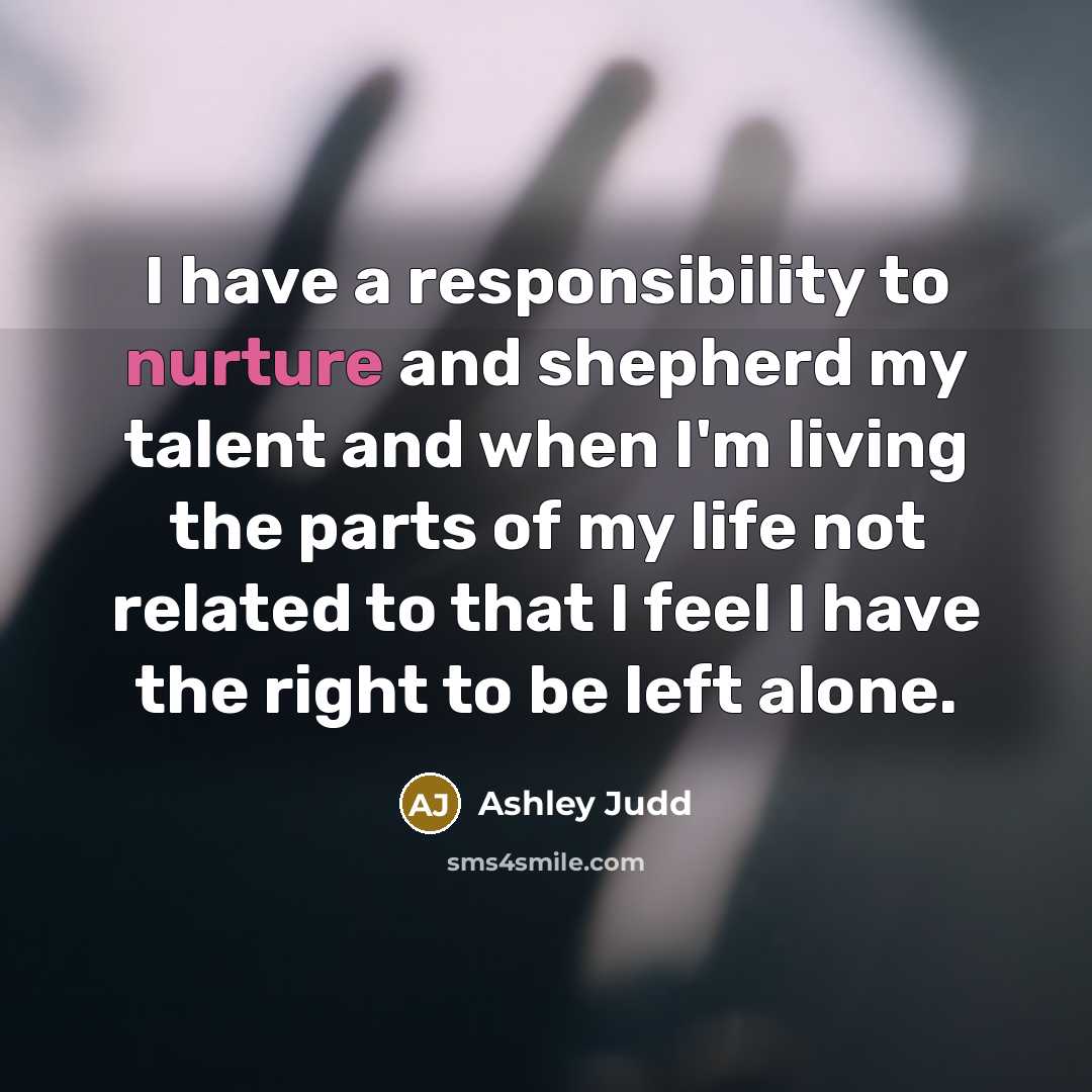 “I have a responsibility to nurture and shepherd my talent and when I'm living the parts of my life not related to that I feel I have the right to be left alone.” quote by Ashley Judd