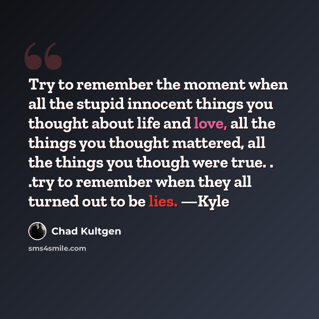 “Try to remember the moment when all the stupid innocent things you thought about life and love, all the things you thought mattered, all the things you though were true. . .try to remember when they all turned out to be lies. —Kyle” quote by Chad Kultgen