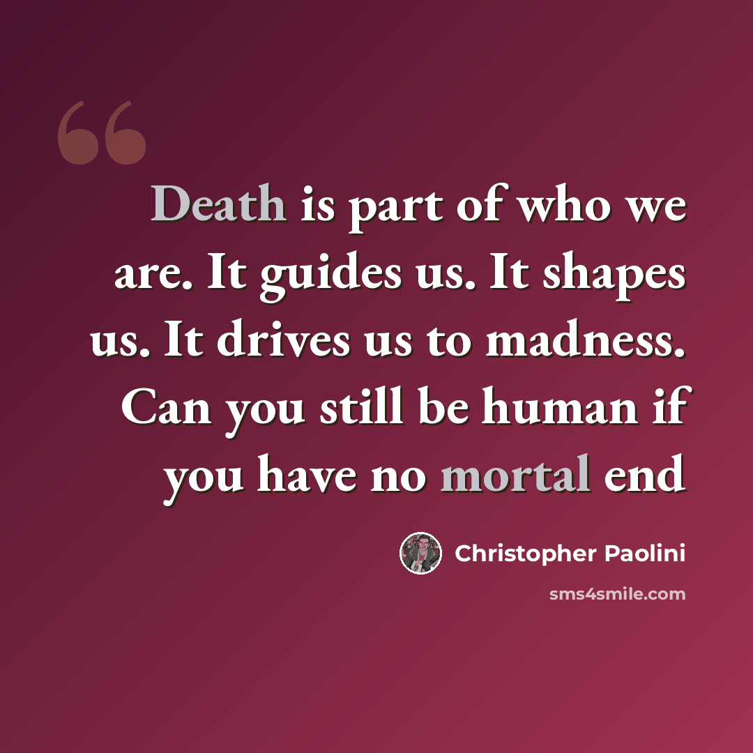 “Death is part of who we are. It guides us. It shapes us. It drives us to madness. Can you still be human if you have no mortal end” quote by Christopher Paolini
