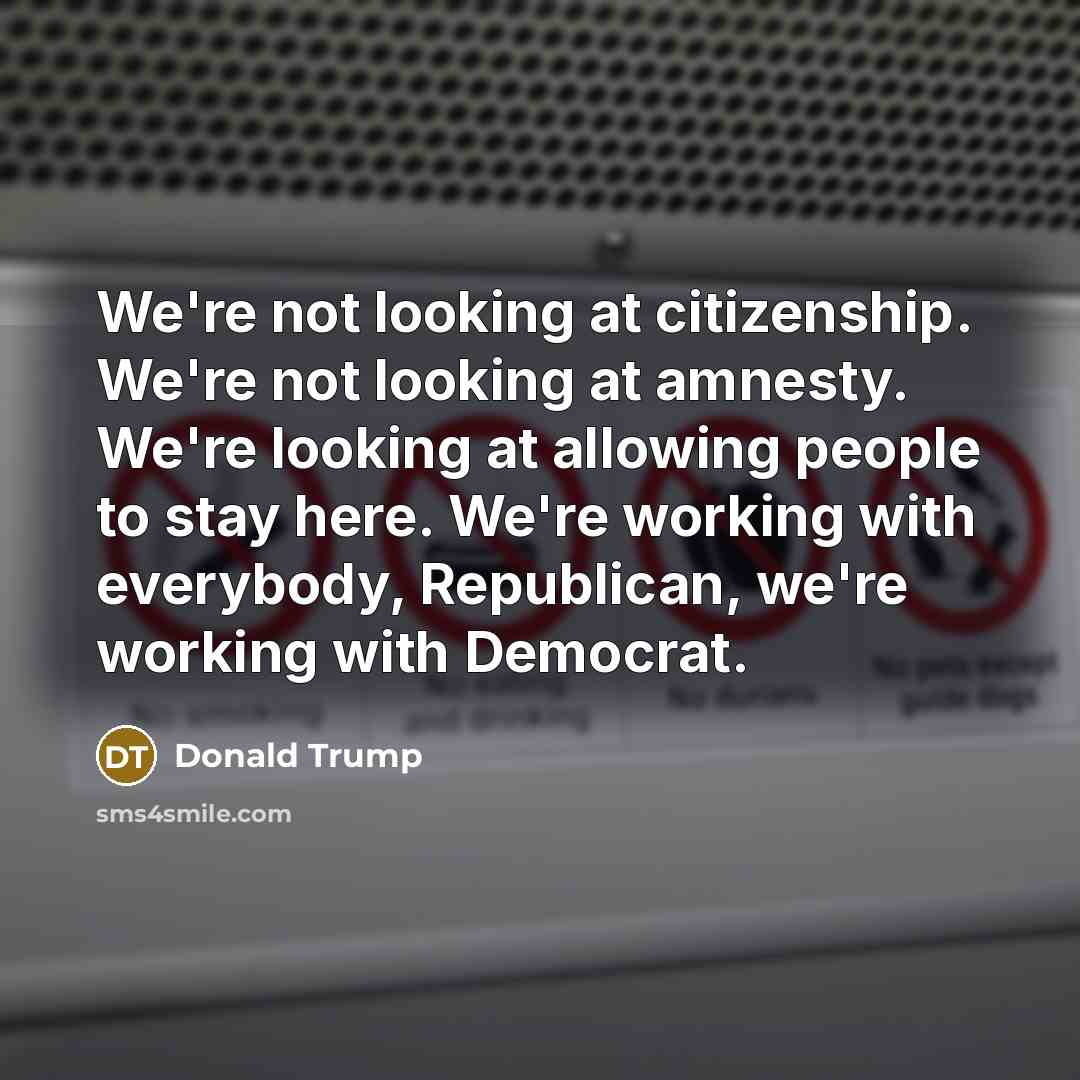 “We're not looking at citizenship. We're not looking at amnesty. We're looking at allowing people to stay here. We're working with everybody, Republican, we're working with Democrat.” quote by Donald Trump