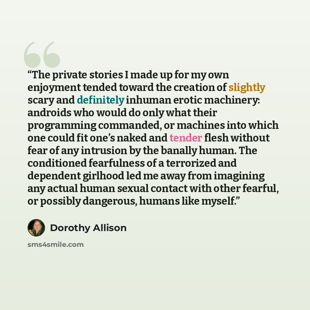 “The private stories I made up for my own enjoyment tended toward the creation of slightly scary and definitely inhuman erotic machinery: androids who would do only what their programming commanded, or machines into which one could fit one’s naked and tender flesh without fear of any intrusion by…” quote by Dorothy Allison
