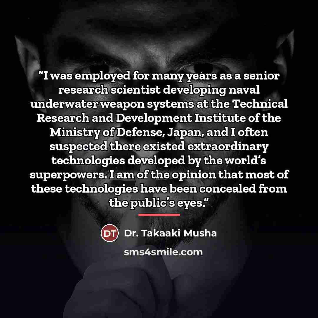 “I was employed for many years as a senior research scientist developing naval underwater weapon systems at the Technical Research and Development Institute of the Ministry of Defense, Japan, and I often suspected there existed extraordinary technologies developed by the world’s superpowers. I am…” quote by Dr. Takaaki Musha