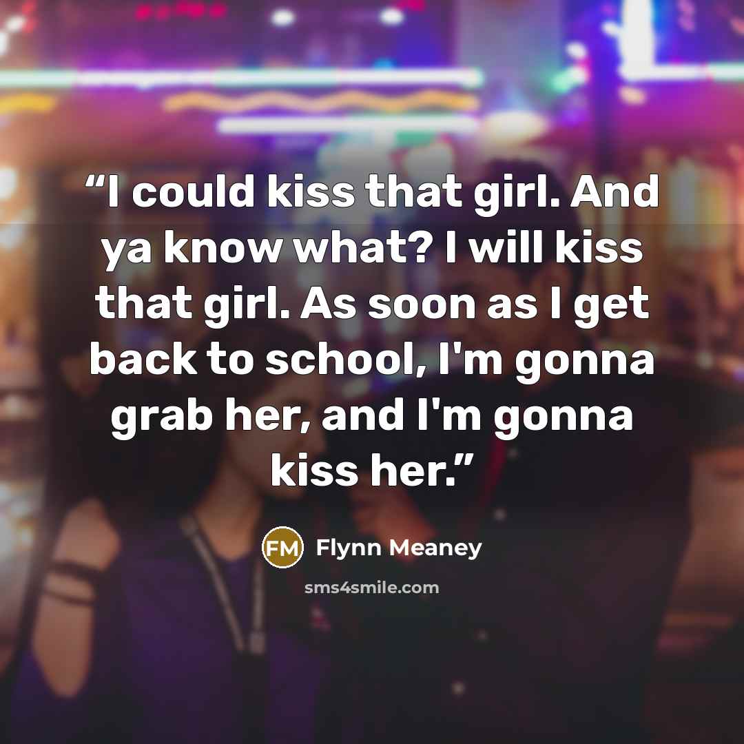“I could kiss that girl. And ya know what? I will kiss that girl. As soon as I get back to school, I'm gonna grab her, and I'm gonna kiss her.” quote by Flynn Meaney