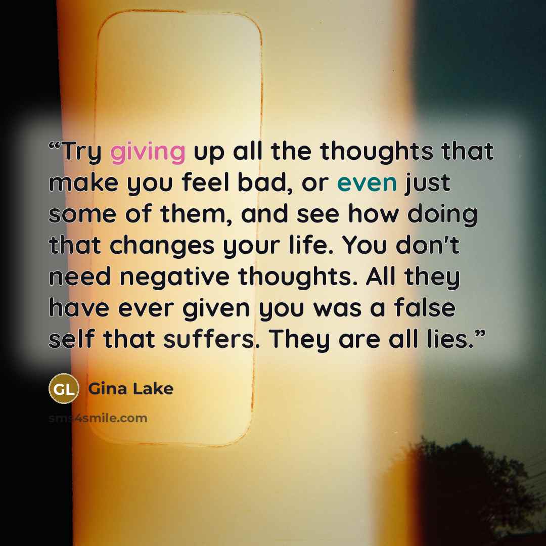 “Try giving up all the thoughts that make you feel bad, or even just some of them, and see how doing that changes your life. You don't need negative thoughts. All they have ever given you was a false self that suffers. They are all lies.” quote by Gina Lake