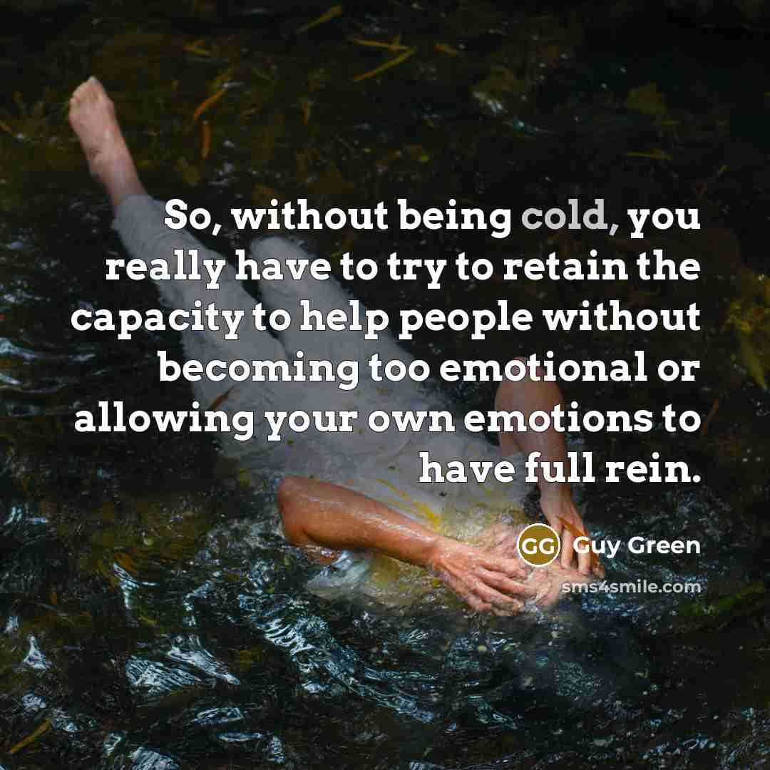 “So, without being cold, you really have to try to retain the capacity to help people without becoming too emotional or allowing your own emotions to have full rein.” quote by Guy Green