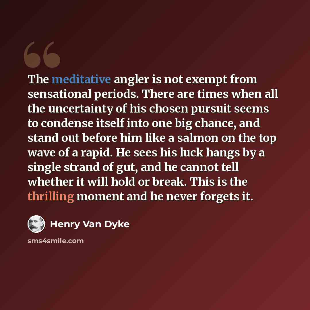 “The meditative angler is not exempt from sensational periods. There are times when all the uncertainty of his chosen pursuit seems to condense itself into one big chance, and stand out before him like a salmon on the top wave of a rapid. He sees his luck hangs by a single strand of gut, and he…” quote by Henry Van Dyke