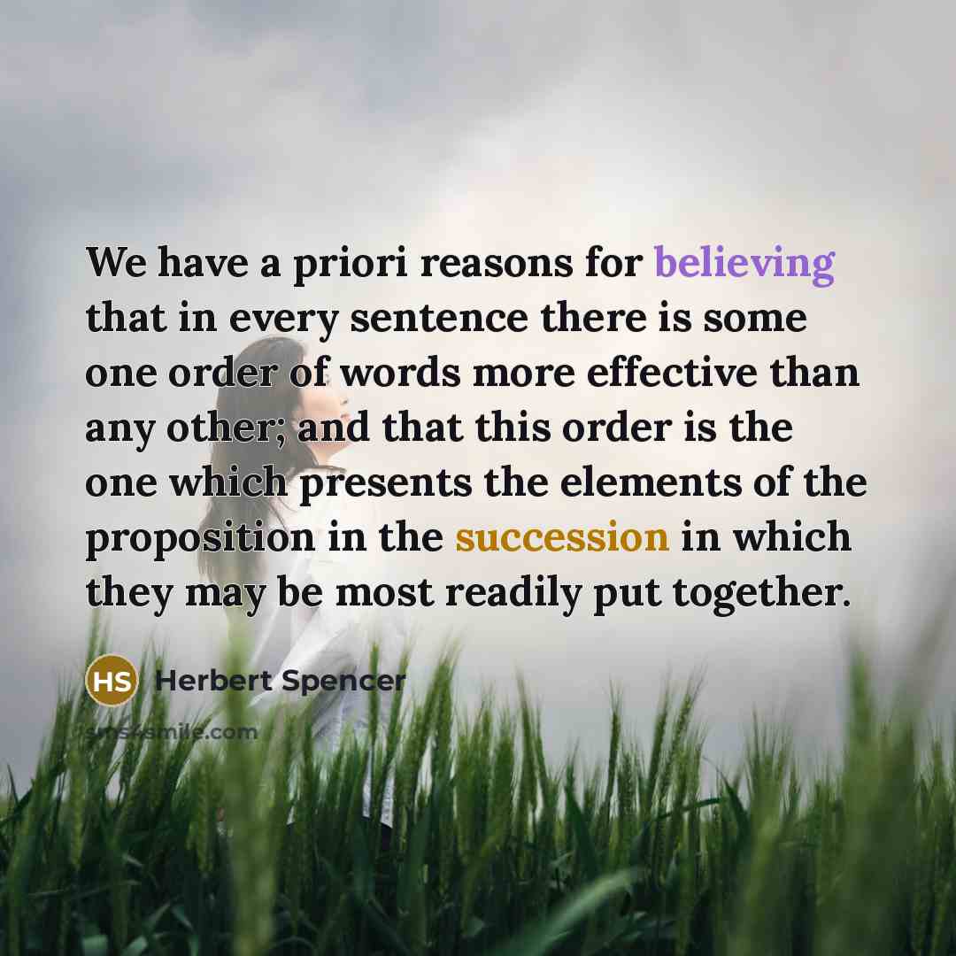 “We have a priori reasons for believing that in every sentence there is some one order of words more effective than any other; and that this order is the one which presents the elements of the proposition in the succession in which they may be most readily put together.” quote by Herbert Spencer