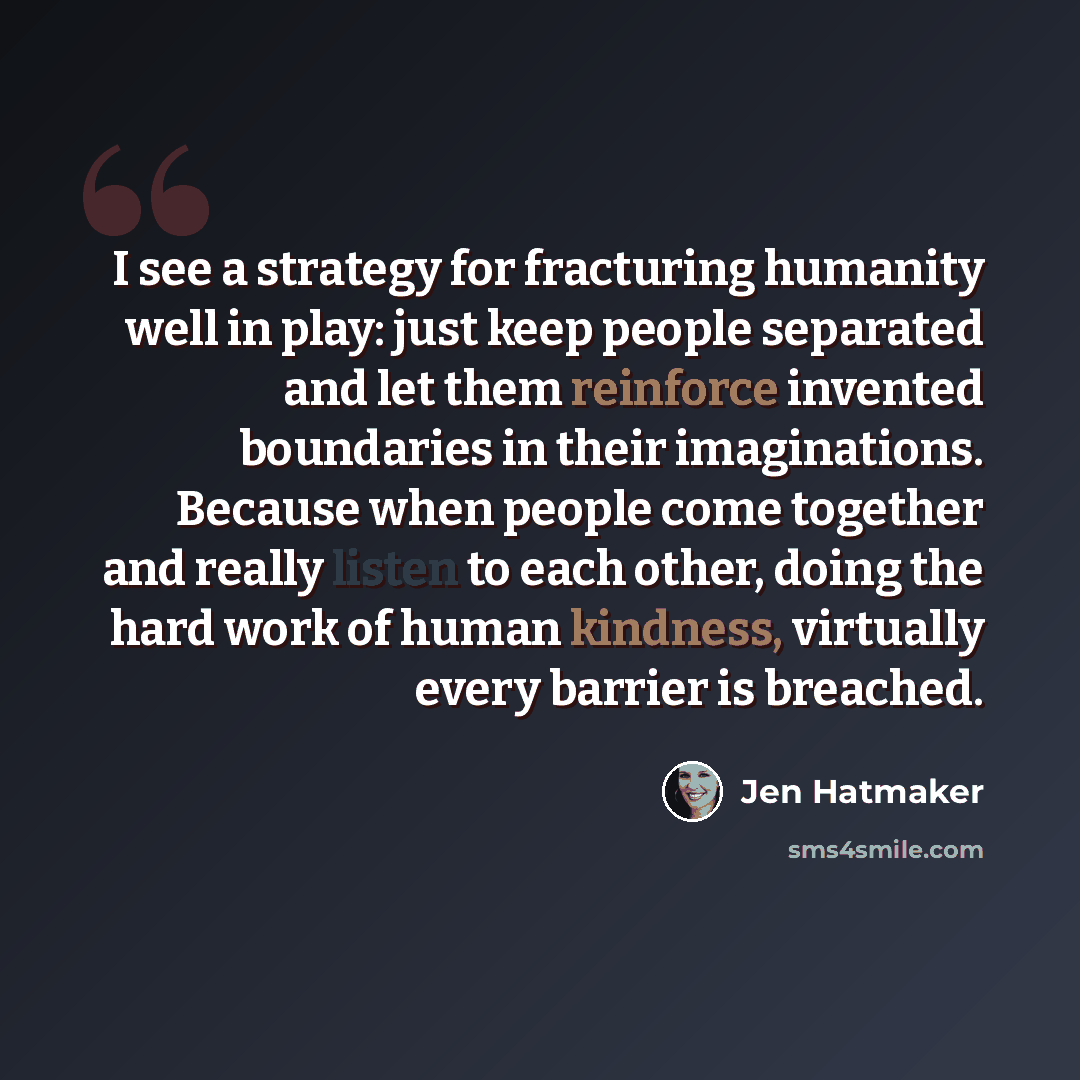 “I see a strategy for fracturing humanity well in play: just keep people separated and let them reinforce invented boundaries in their imaginations. Because when people come together and really listen to each other, doing the hard work of human kindness, virtually every barrier is breached.” quote by Jen Hatmaker